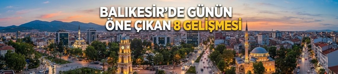 Balıkesir’de Günün Öne Çıkan 8 Gelişmesi