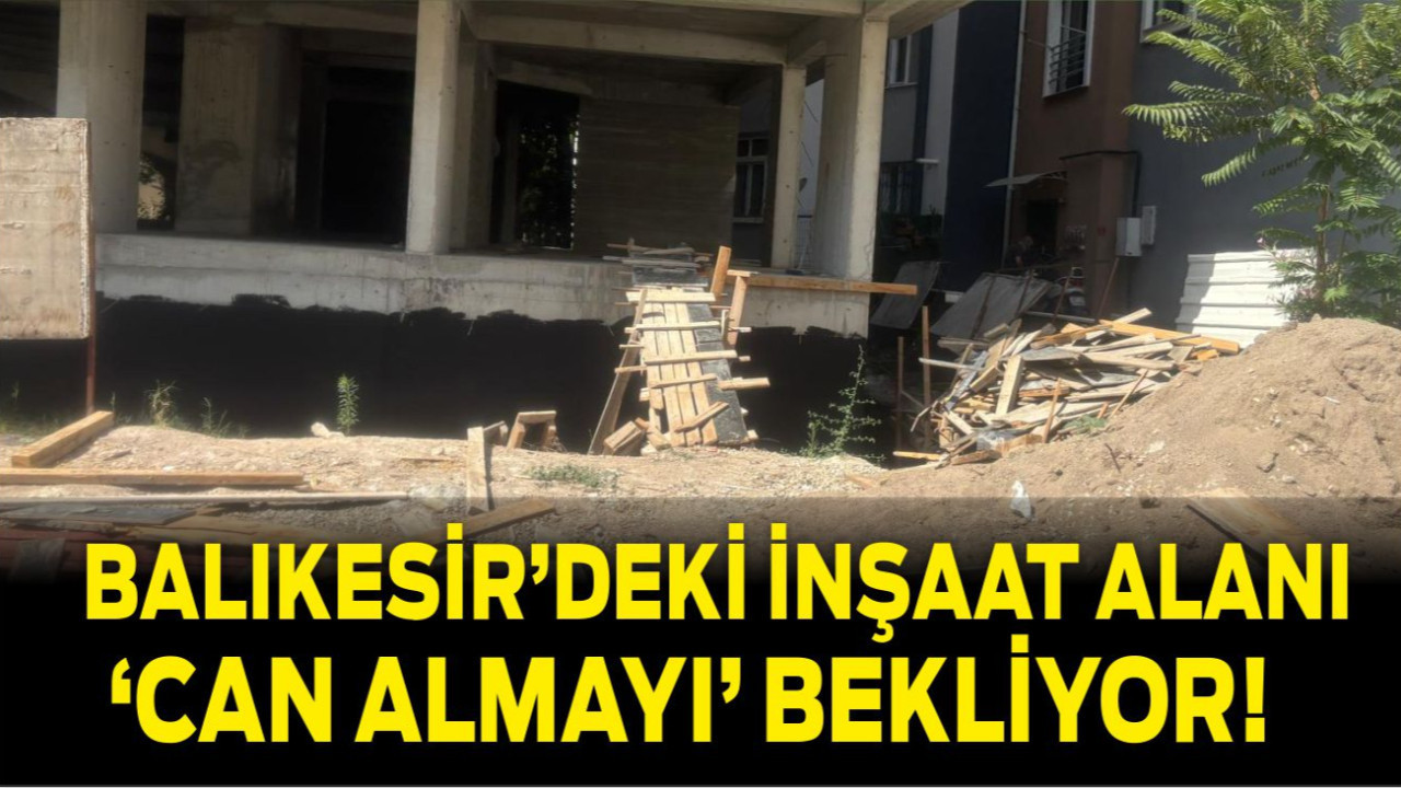 Balıkesir’deki İnşaat Alanı ‘Can Almayı’ Bekliyor!