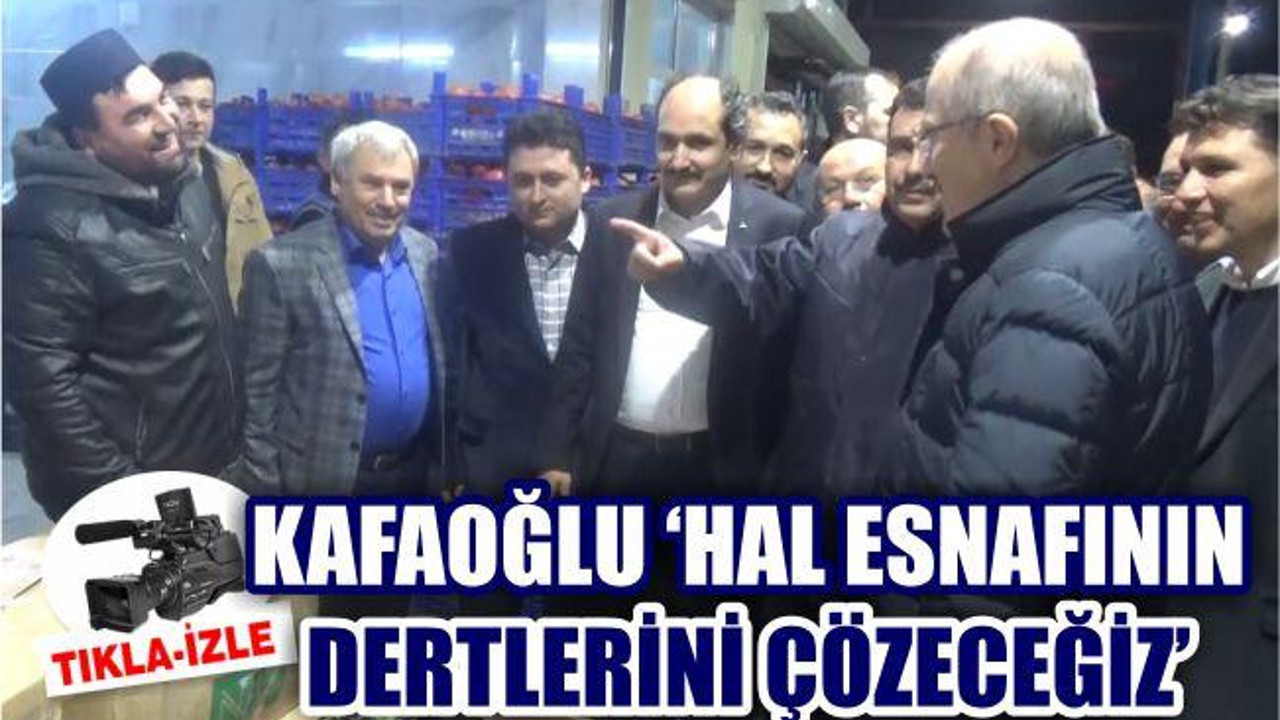 KAFAOĞLU ‘HAL ESNAFININ DERTLERİNİ ÇÖZECEĞİZ’