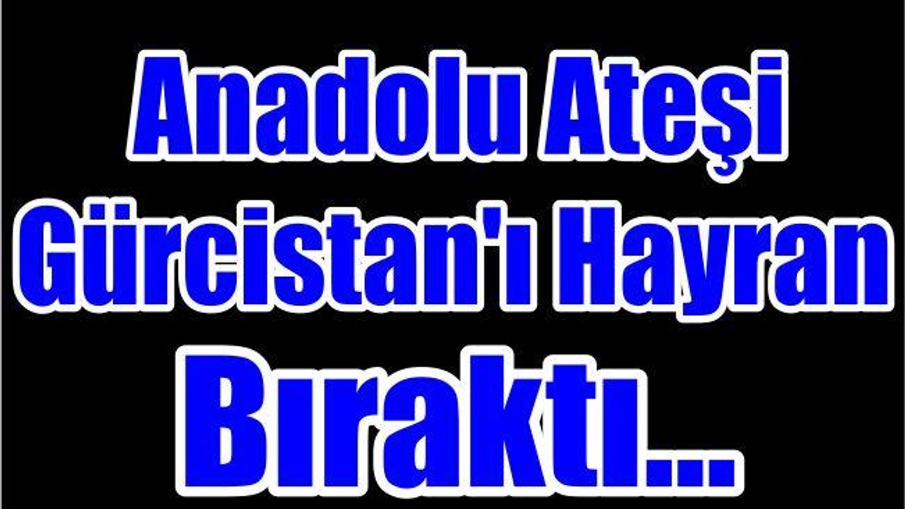 Anadolu Ateşi Gürcistan'ı Hayran Bıraktı