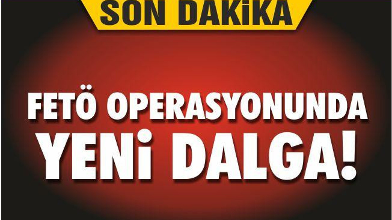FETÖ OPERASYONUNDA YENİ DALGA!
