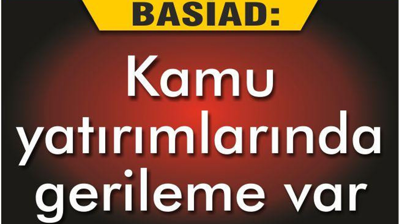 BASİAD ‘KAMU YATIRIMLARINDA GERİLEME VAR’