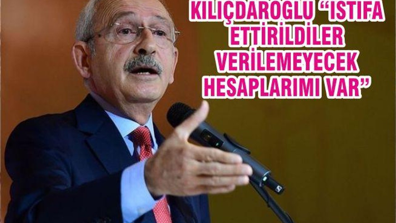 KILIÇDAROĞLU “İSTİFA ETTİRİLDİLER VERİLEMEYECEK HESAPLARIMI VAR”