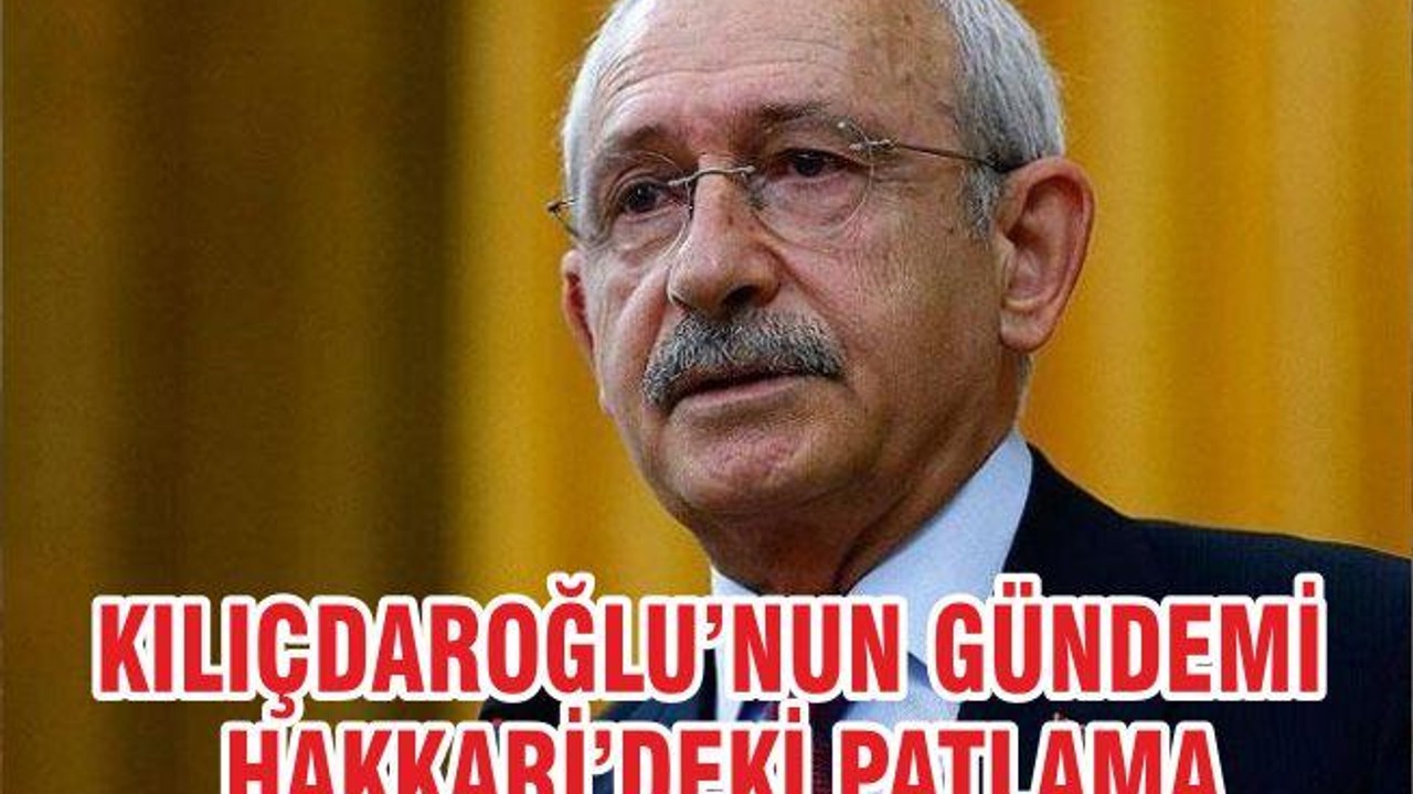 KILIÇDAROĞLU’NUN GÜNDEMİ HAKKARİ’DEKİ PATLAMA