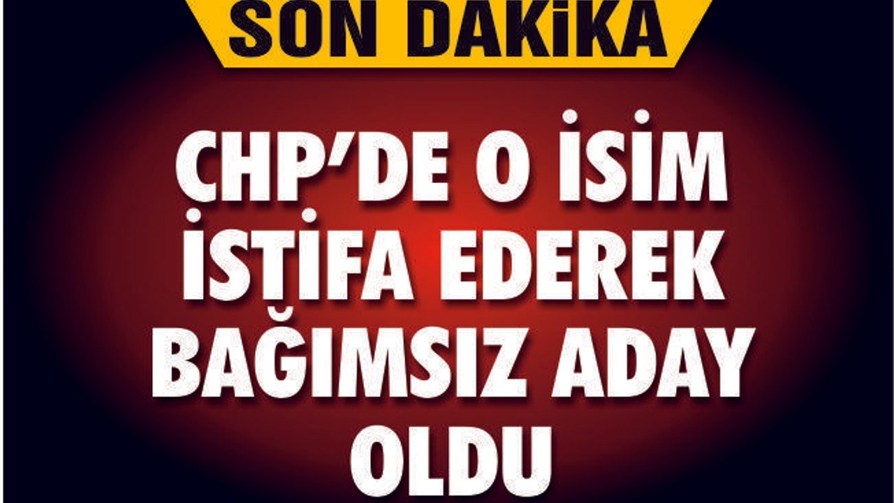 CHP'DE O İSİM İSTİFA EDEREK BAĞIMSIZ ADAY OLDU