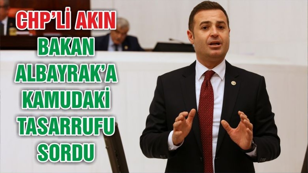 CHP’Lİ AKIN, BAKAN ALBAYRAK’A KAMUDAKİ TASARRUFU SORDU