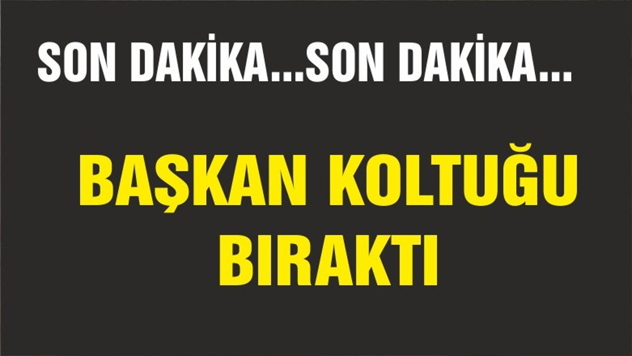 BAŞKAN KOLTUĞUNU BIRAKTI