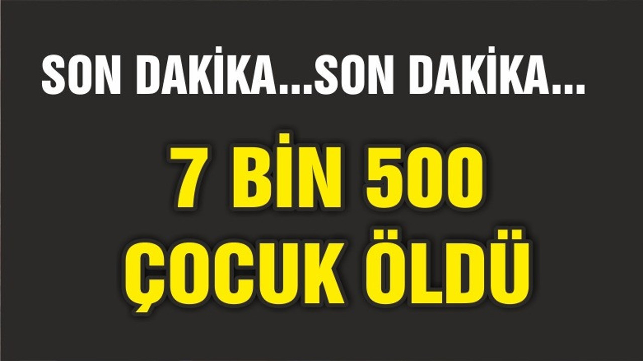 7 BİN 500 ÇOCUK ÖLDÜ