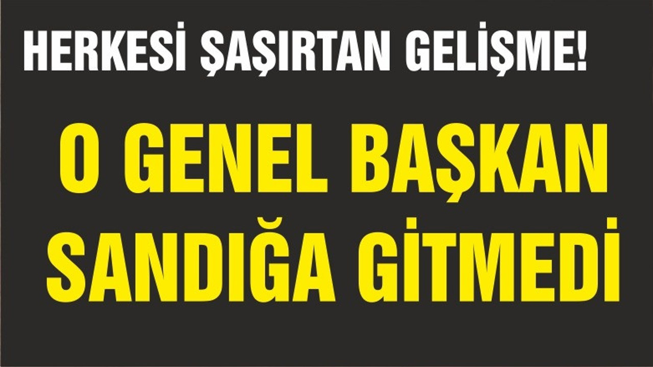 O GENEL BAŞKAN SANDIĞA GİTMEDİ