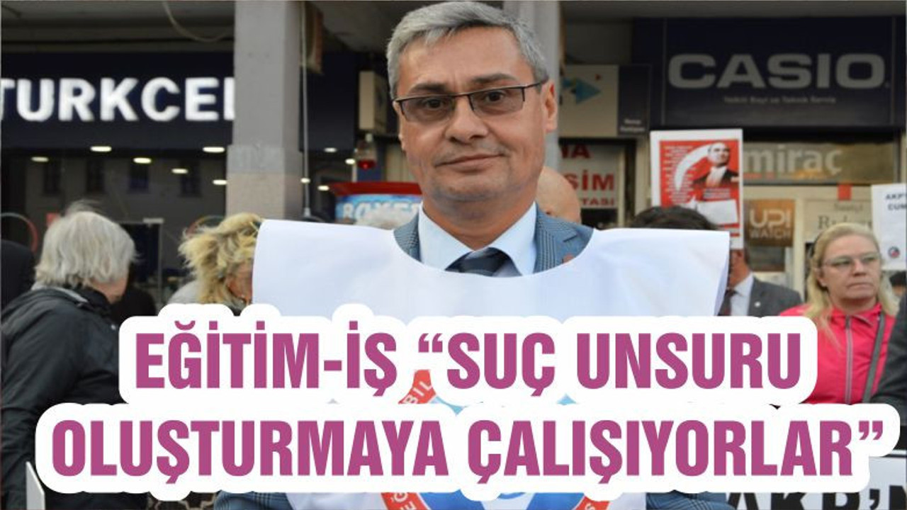 EĞİTİM-İŞ “SUÇ UNSURU OLUŞTURMAYA ÇALIŞIYORLAR”