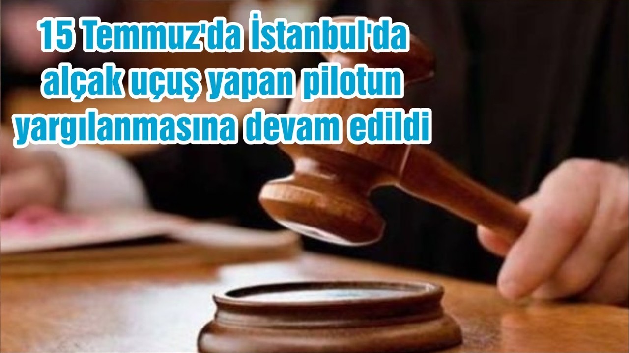 15 Temmuz'da İstanbul'da alçak uçuş yapan pilotun yargılanmasına devam edildi