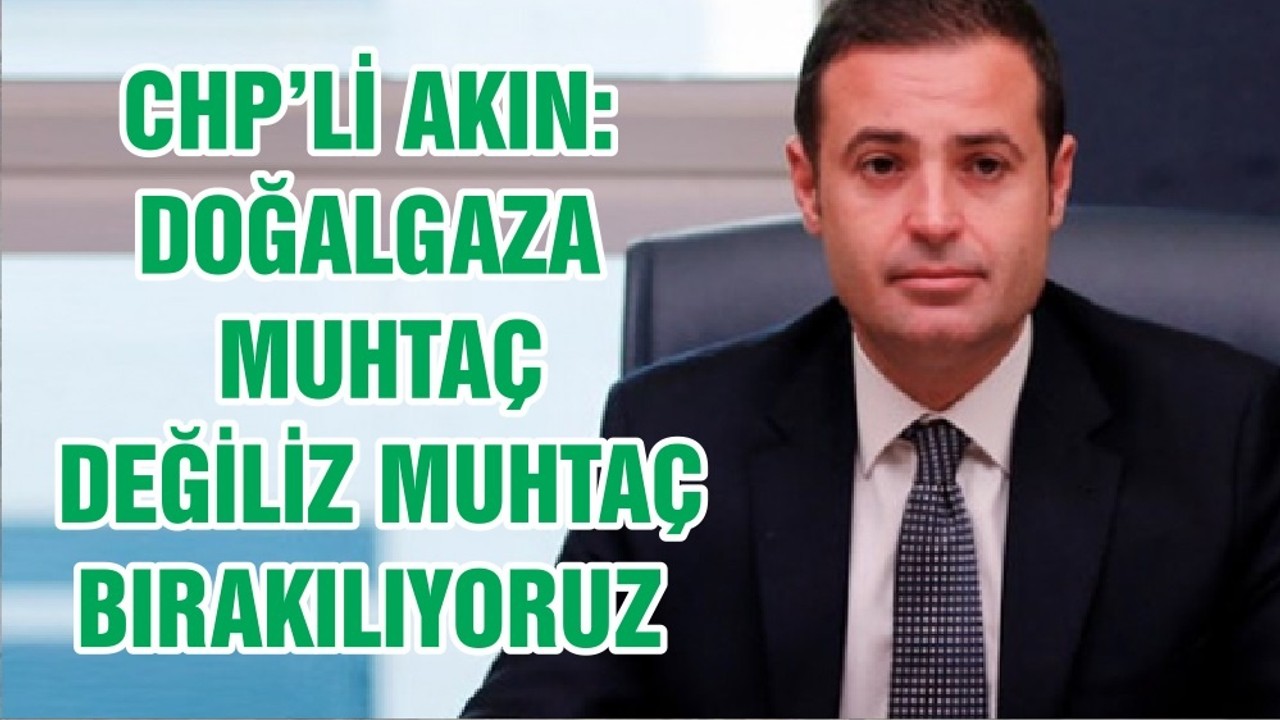 CHP’Lİ AKIN: DOĞALGAZA MUHTAÇ DEĞİLİZ MUHTAÇ BIRAKILIYORUZ