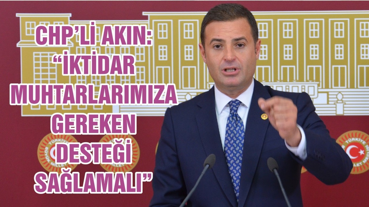 CHP’Lİ AHMET AKIN: “İKTİDAR MUHTARLARIMIZA GEREKEN DESTEĞİ SAĞLAMALI”