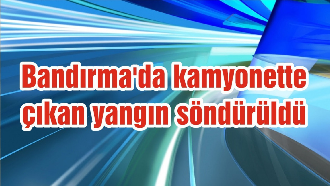 Bandırma'da kamyonette çıkan yangın söndürüldü