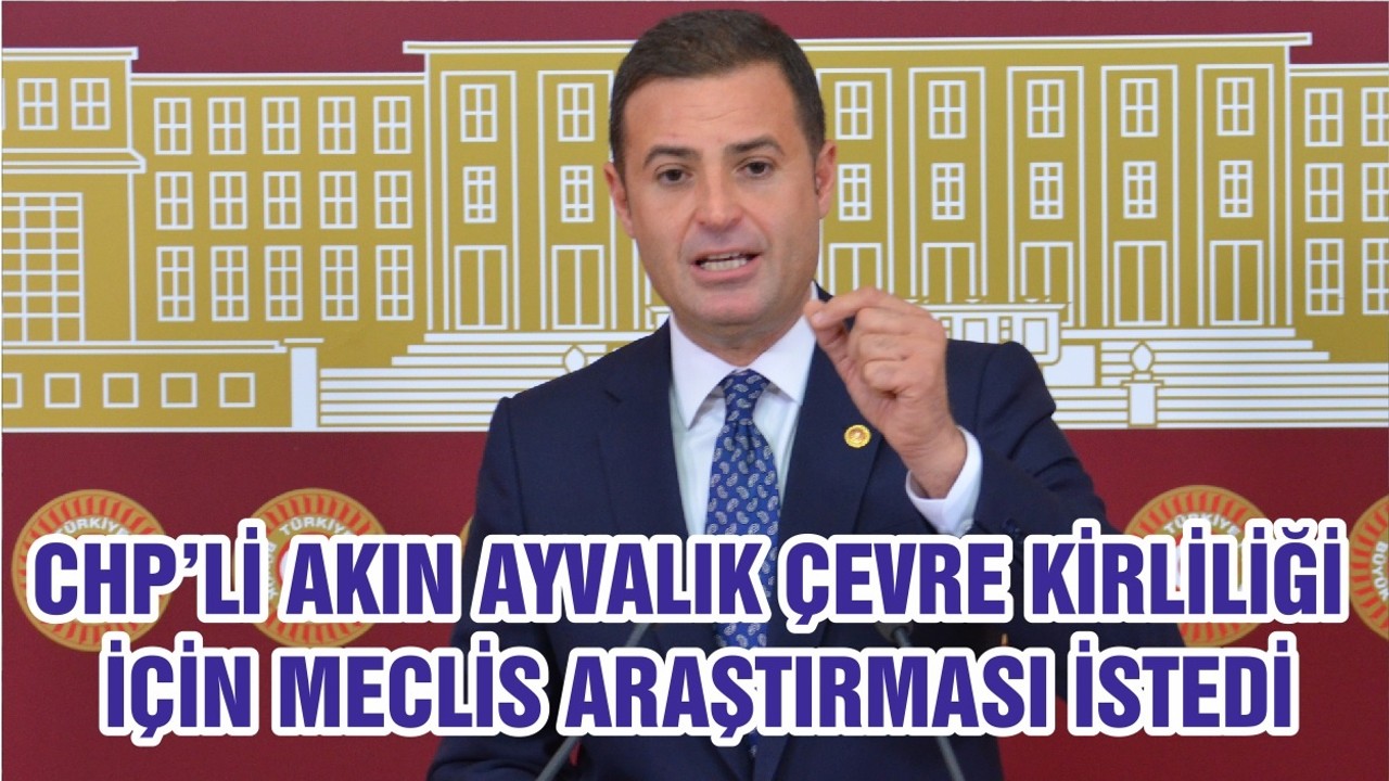 CHP’Lİ AKIN AYVALIK ÇEVRE KİRLİLİĞİ İÇİN MECLİS ARAŞTIRMASI İSTEDİ