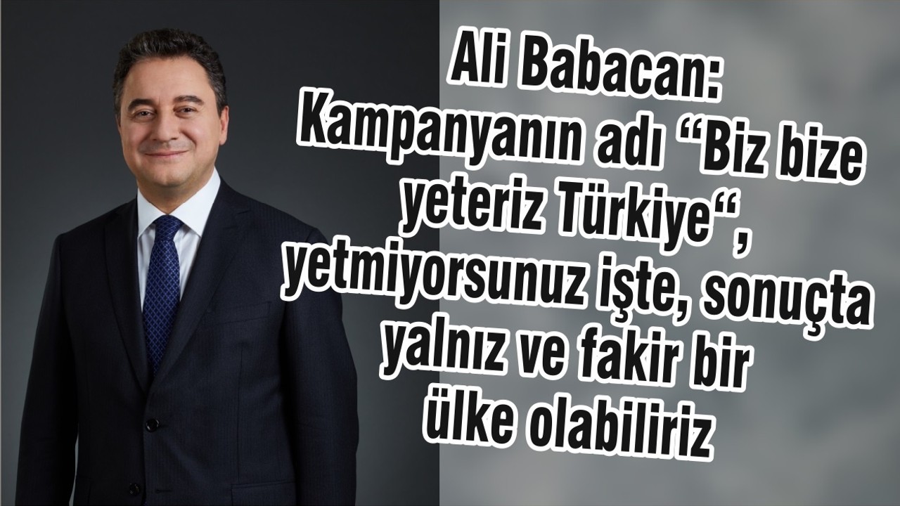 Ali Babacan: Kampanyanın adı “Biz bize yeteriz Türkiye“, yetmiyorsunuz işte, sonuçta yalnız ve fakir bir ülke olabiliriz.
