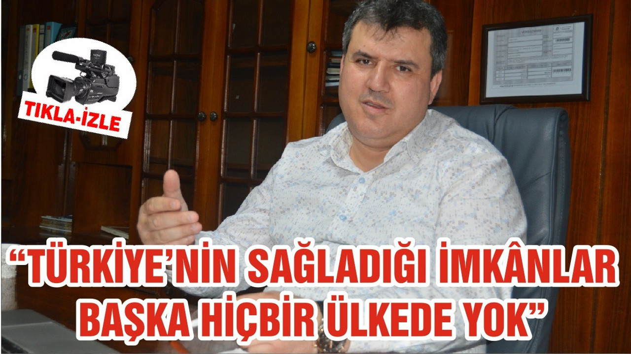 “TÜRKİYE’NİN SAĞLADIĞI İMKÂNLAR BAŞKA HİÇBİR ÜLKEDE YOK”