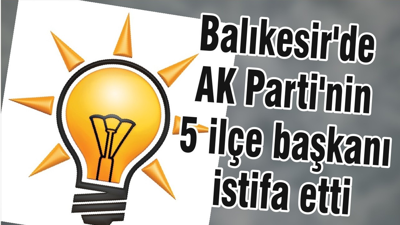 Balıkesir'de AK Parti'nin 5 ilçe başkanı istifa etti