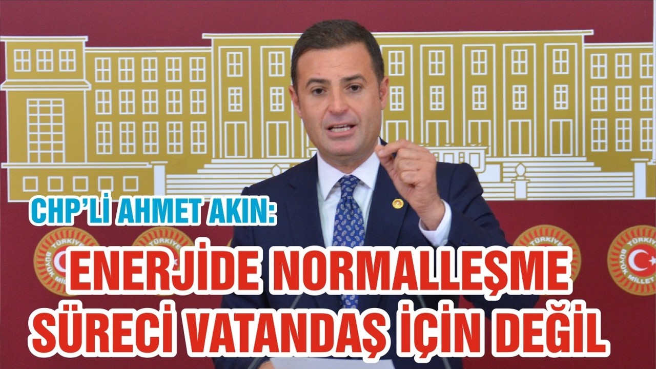 CHP’Lİ AHMET AKIN: ENERJİDE NORMALLEŞME SÜRECİ VATANDAŞ İÇİN DEĞİL