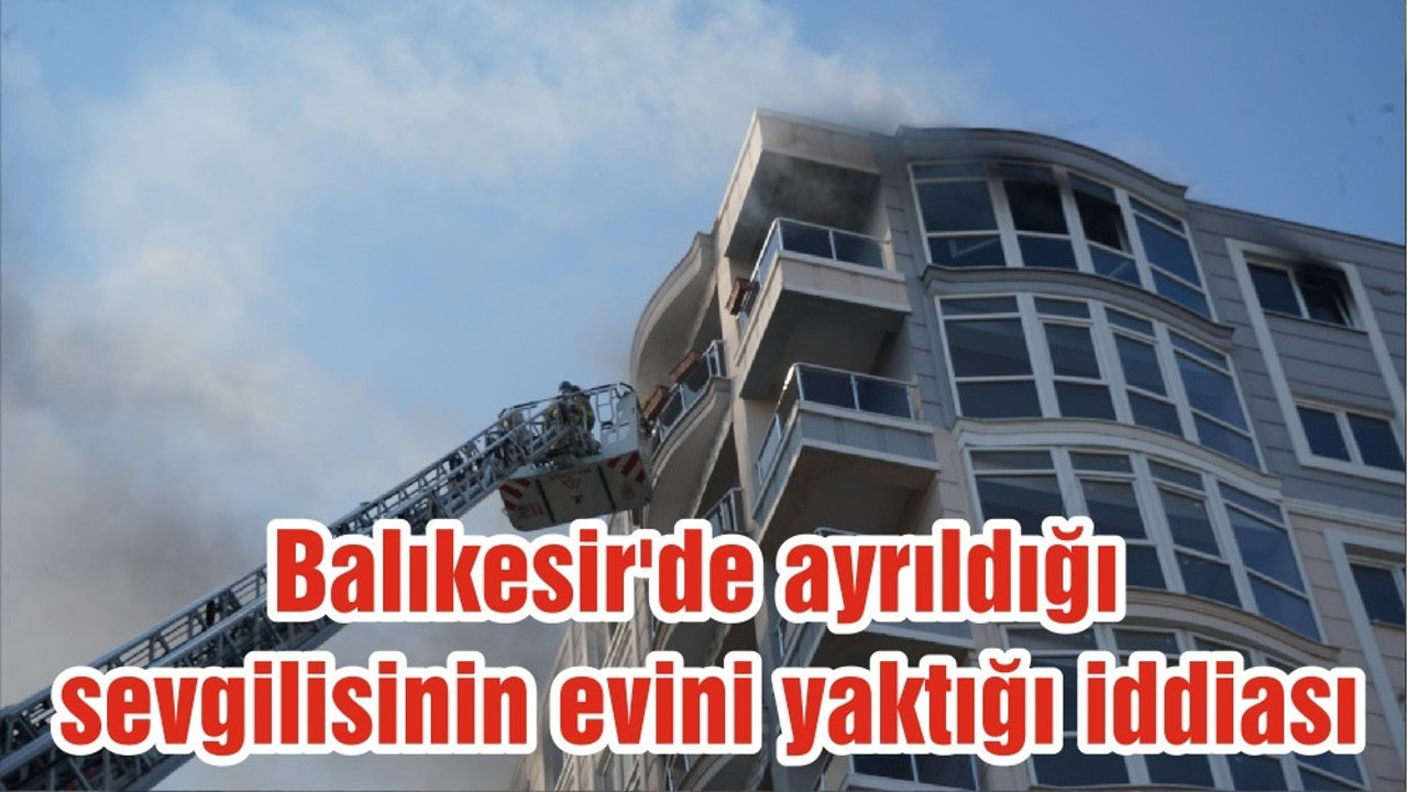 Balıkesir'de ayrıldığı sevgilisinin evini yaktığı iddiası