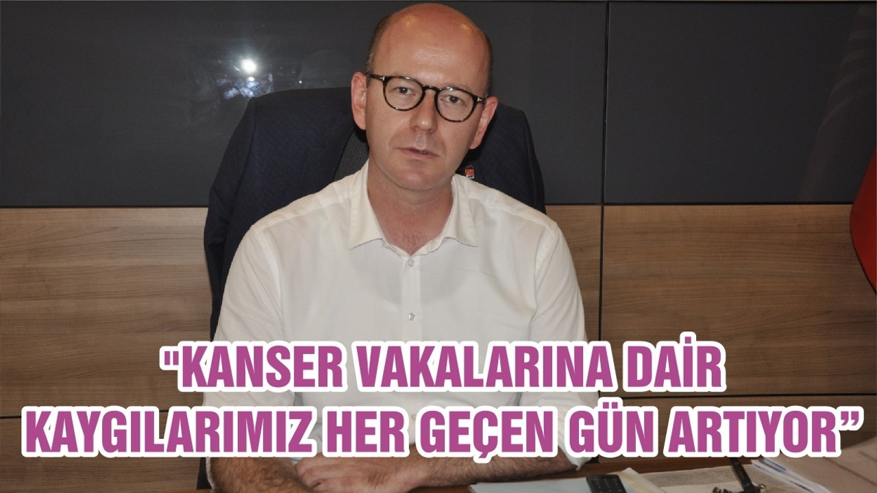 "KANSER VAKALARINA DAİR KAYGILARIMIZ HER GEÇEN GÜN ARTIYOR"