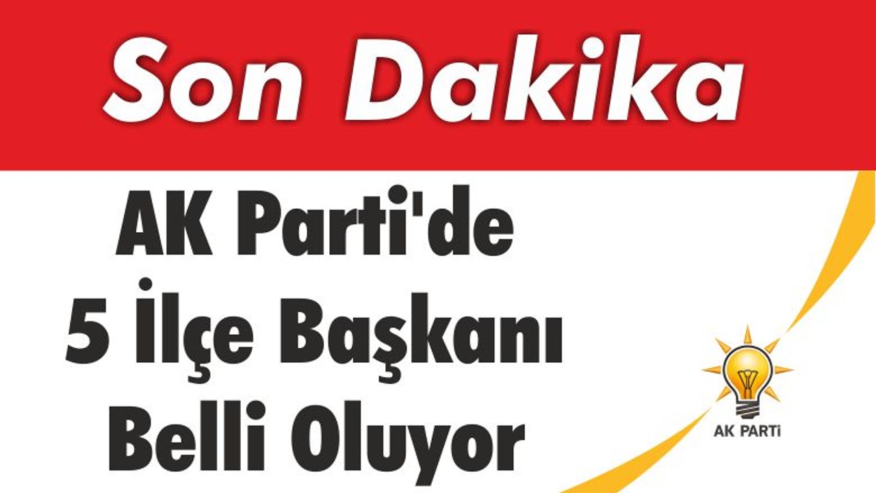 AK Parti’de 5 İlçe Başkanı Belli Oluyor