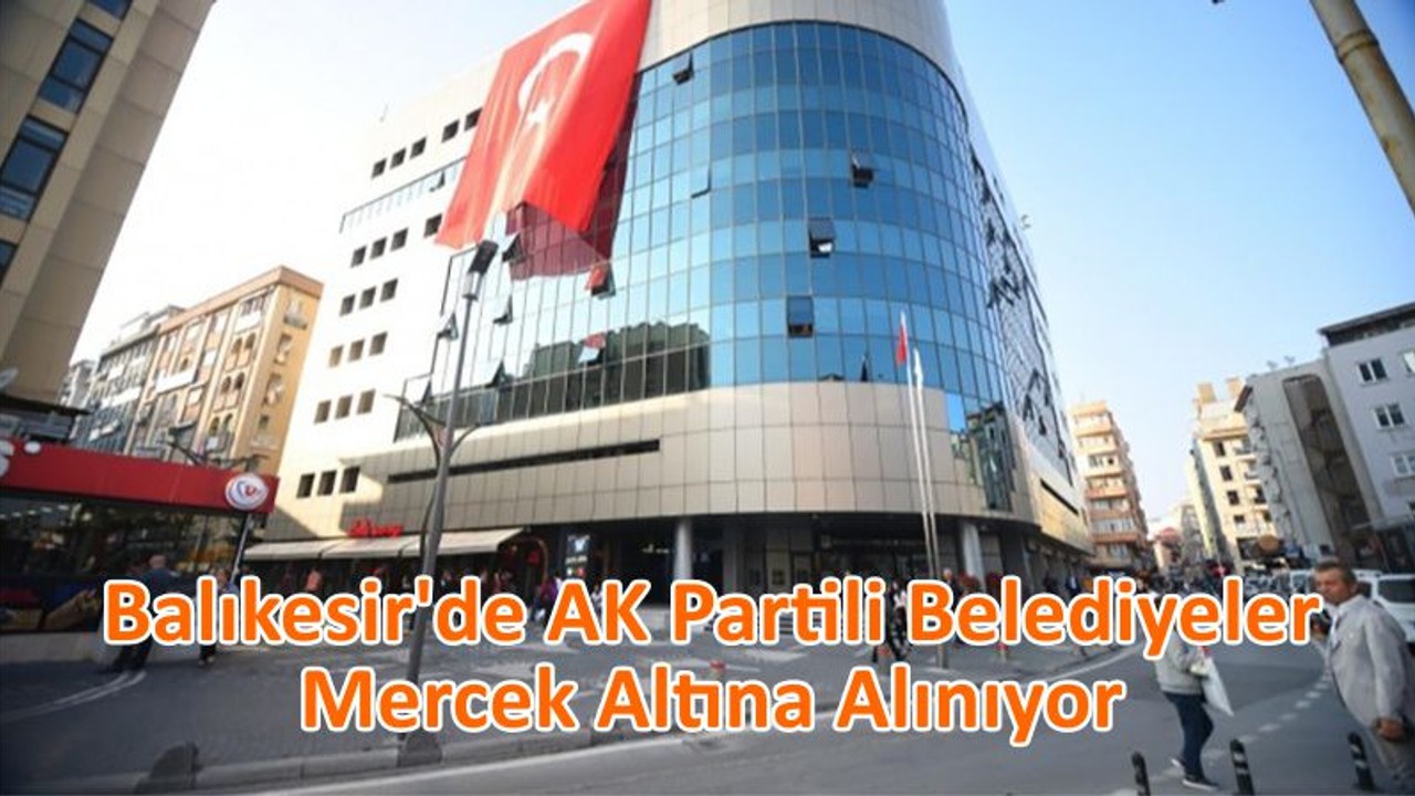 Balıkesir’de AK Partili Belediyeler Mercek Altına Alınıyor