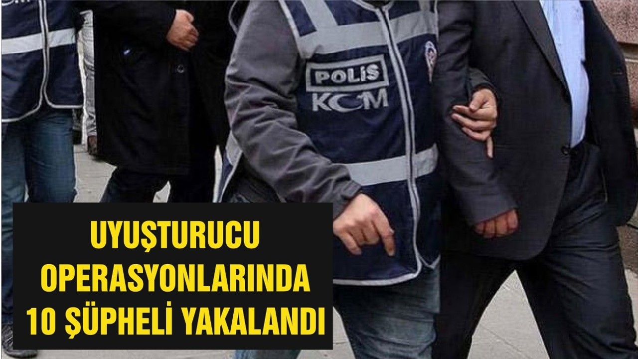 UYUŞTURUCU OPERASYONLARINDA 10 ŞÜPHELİ YAKALANDI