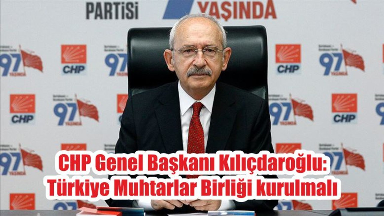 CHP Genel Başkanı Kılıçdaroğlu: Türkiye Muhtarlar Birliği kurulmalı