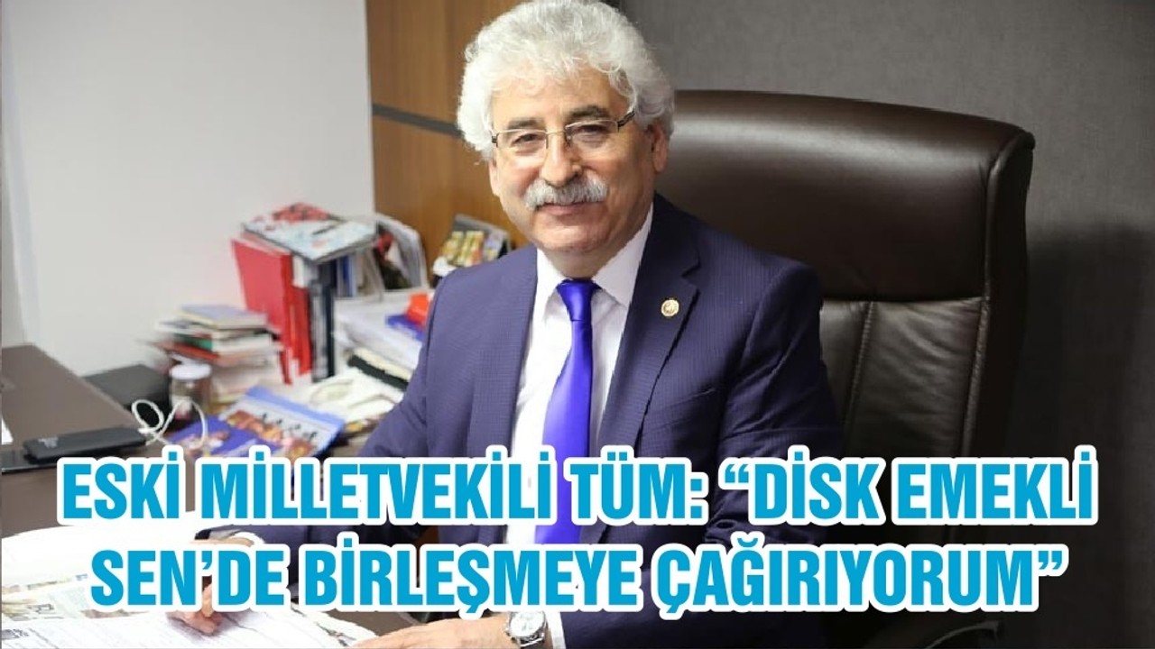 ESKİ MİLLETVEKİLİ TÜM: “DİSK EMEKLİ SEN’DE BİRLEŞMEYE ÇAĞIRIYORUM”
