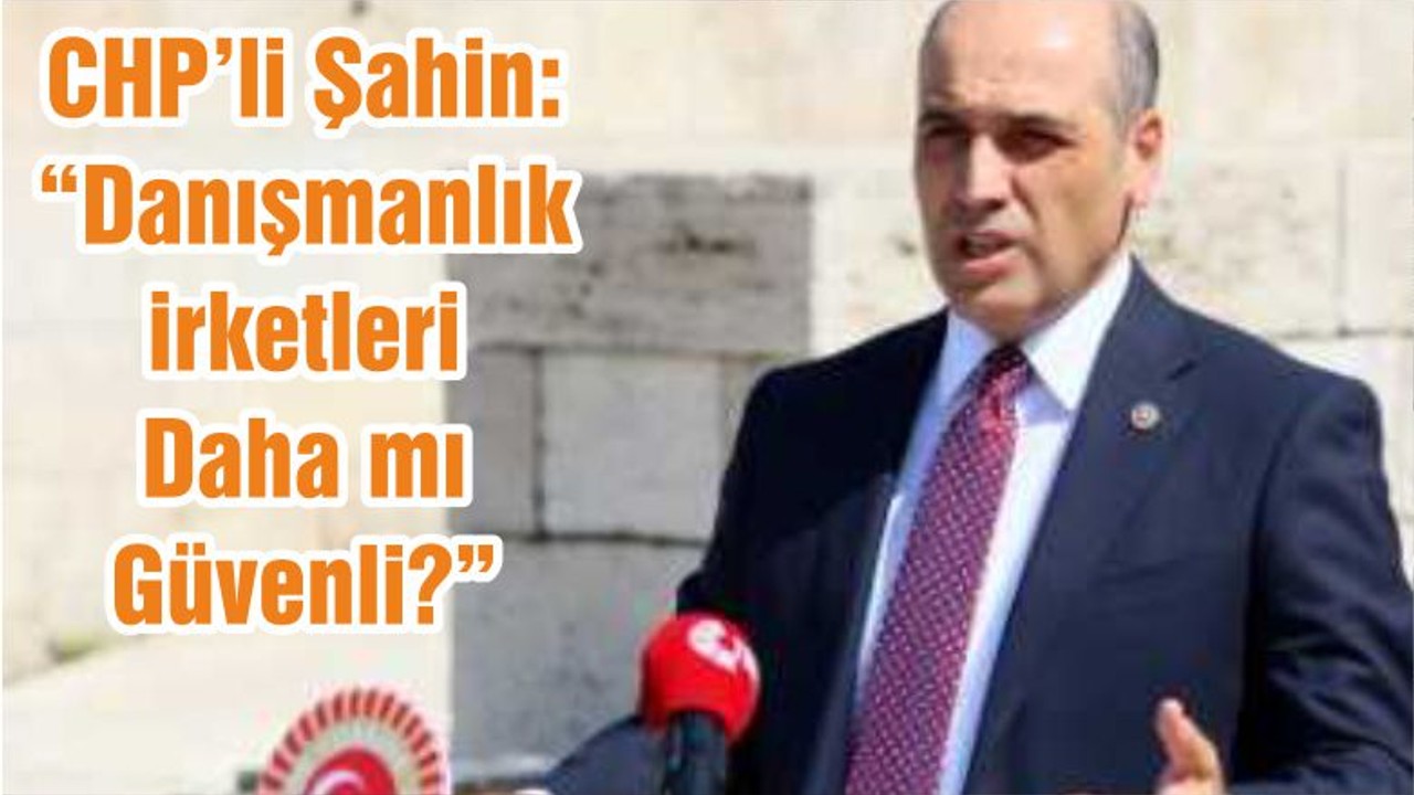 CHP’li Şahin; “Danışmanlık Şirketleri Daha mı Güvenli?”