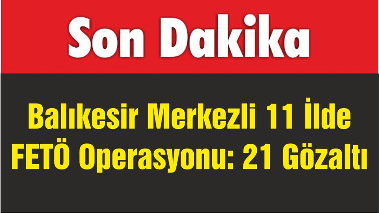 Balıkesir Merkezli 11 İlde FETÖ Operasyonu: 21 Gözaltı