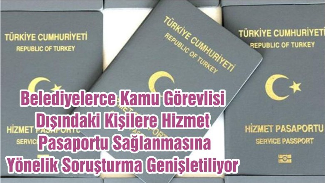 Belediyelerce Kamu Görevlisi Dışındaki Kişilere Hizmet Pasaportu Sağlanmasına Yönelik Soruşturma Genişletiliyor