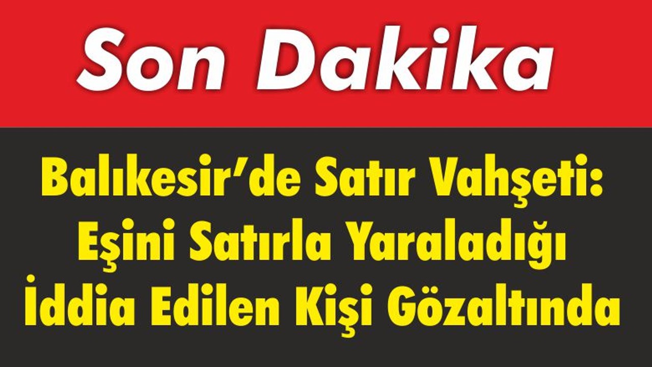 Balıkesir’de Satır Vahşeti: Eşini Satırla Yaraladığı İddia Edilen Kişi Gözaltında