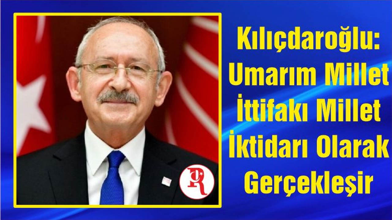 Kılıçdaroğlu: Umarım Millet İttifakı Millet İktidarı Olarak Gerçekleşir