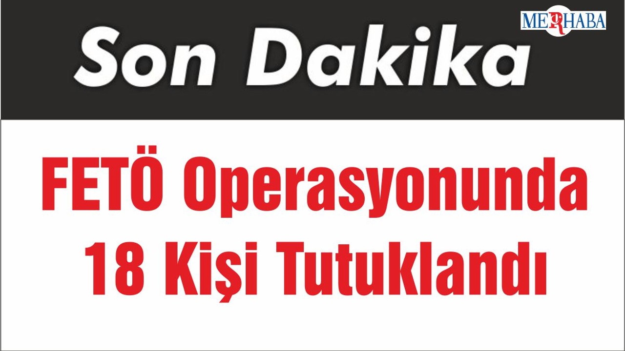 FETÖ Operasyonunda 18 Kişi Tutuklandı