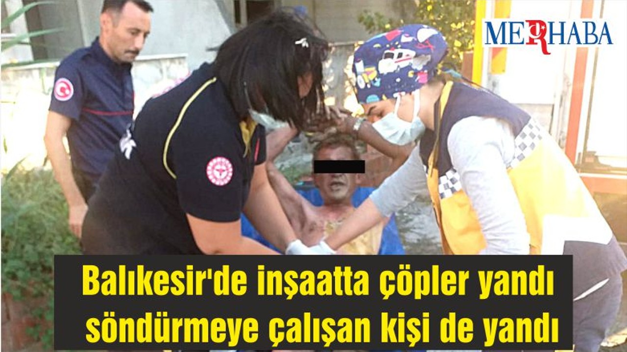 Balıkesir'de inşaatta çöpler yandı söndürmeye çalışan kişi de yandı