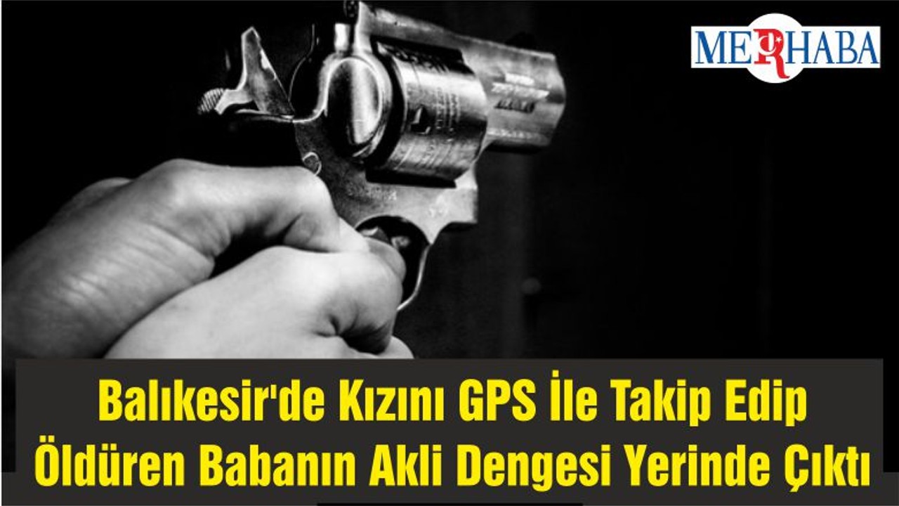 Balıkesir'de Kızını GPS İle Takip Edip Öldüren Babanın Akli Dengesi Yerinde Çıktı