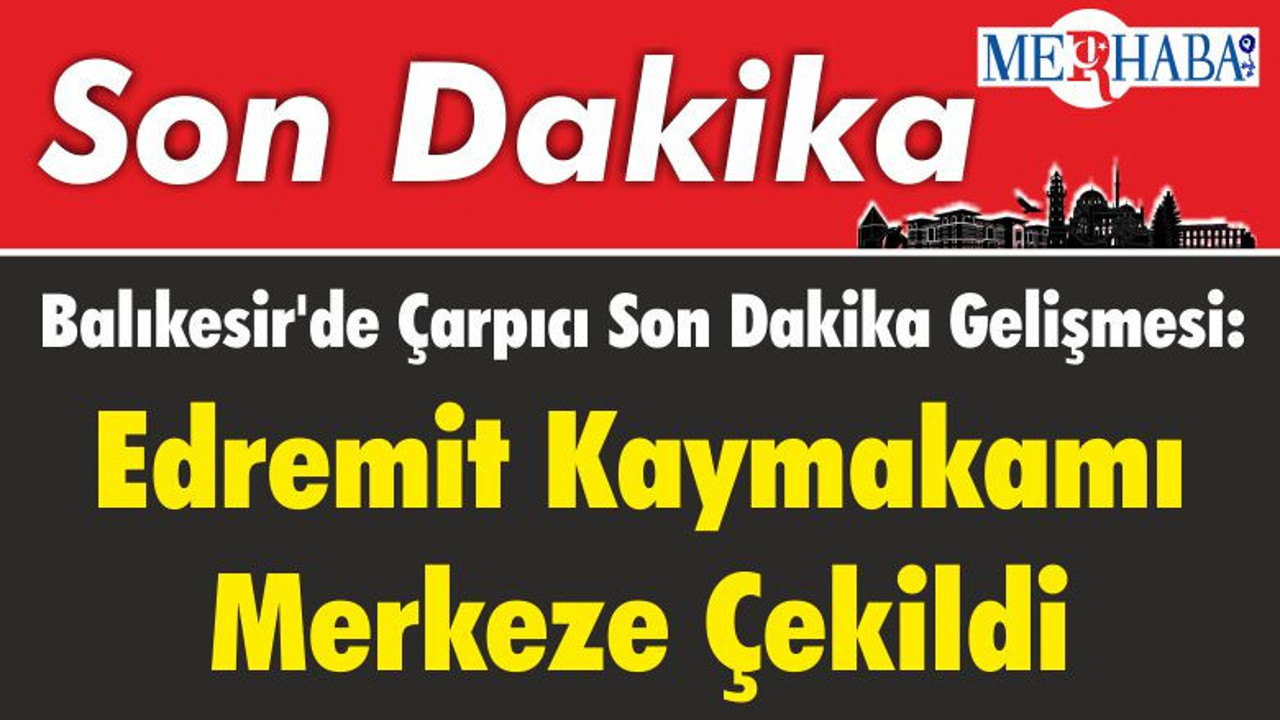 Balıkesir'de Çarpıcı Son Dakika Gelişmesi: Edremit Kaymakamı Merkeze Çekildi