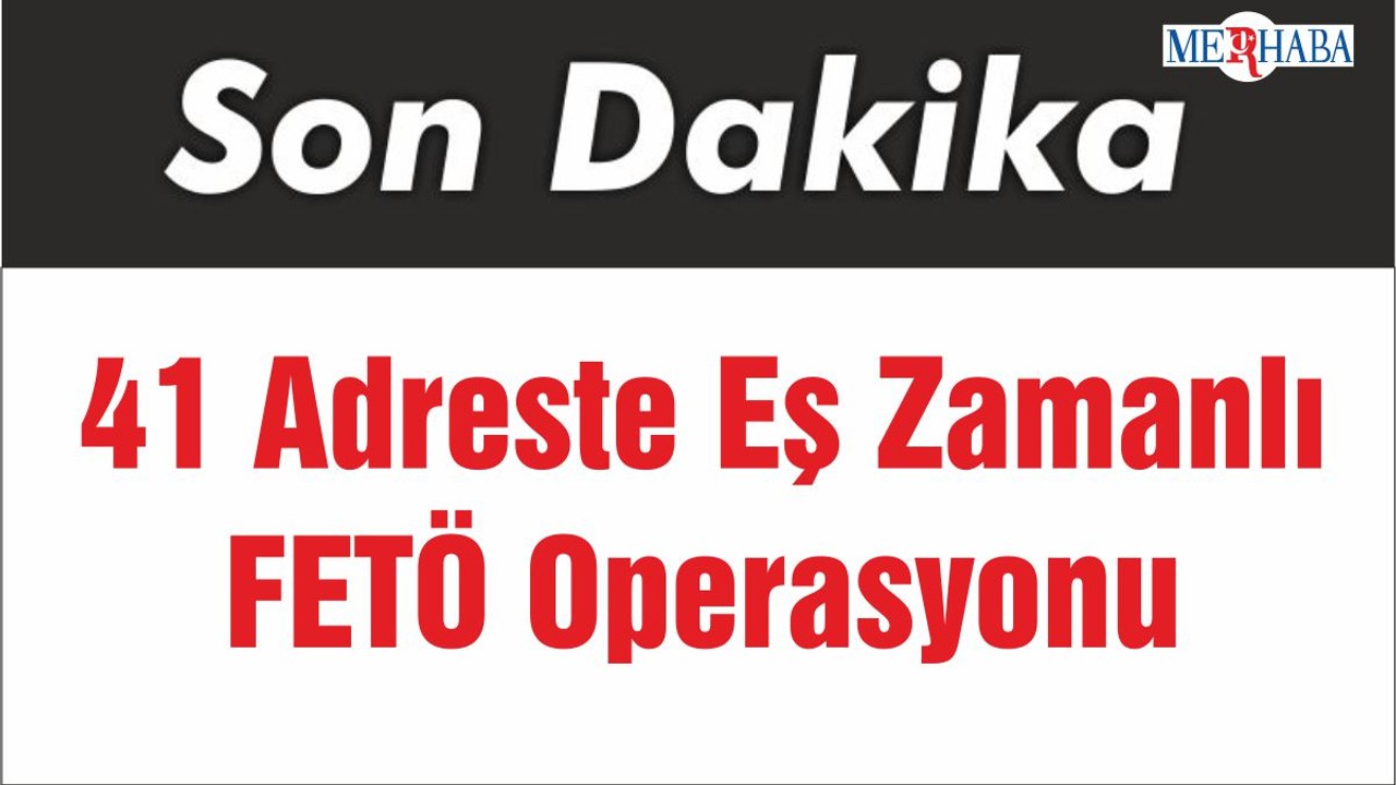 41 Adreste Eş Zamanlı FETÖ Operasyonu