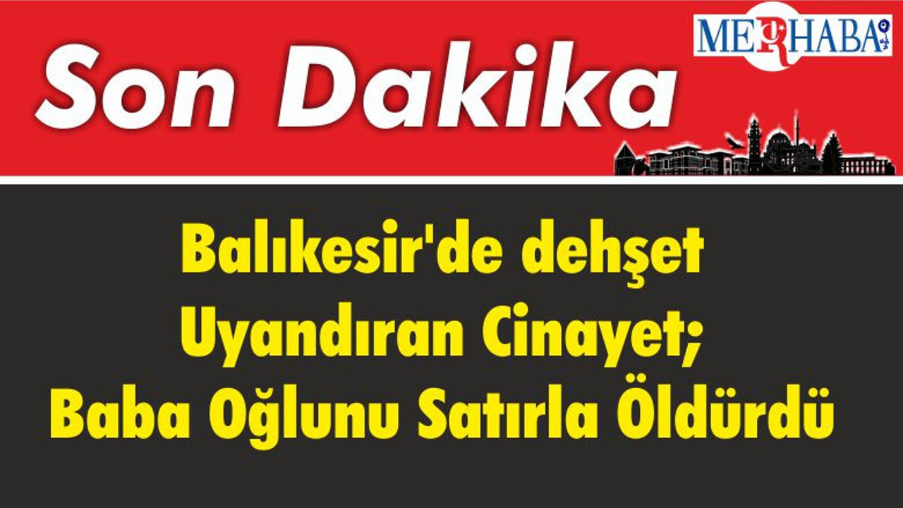 Balıkesir'de dehşet Uyandıran Cinayet; Baba Oğlunu Satırla Öldürdü