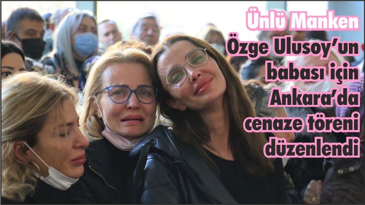 Ünlü Manken Özge Ulusoy’un babası için Ankara’da cenaze töreni