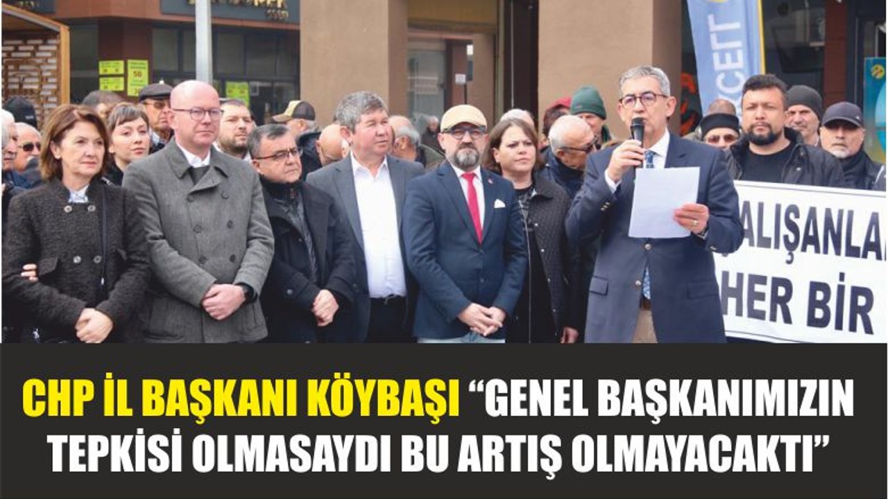 CHP İL BAŞKANI KÖYBAŞI “GENEL BAŞKANIMIZIN TEPKİSİ OLMASAYDI BU ARTIŞ OLMAYACAKTI”