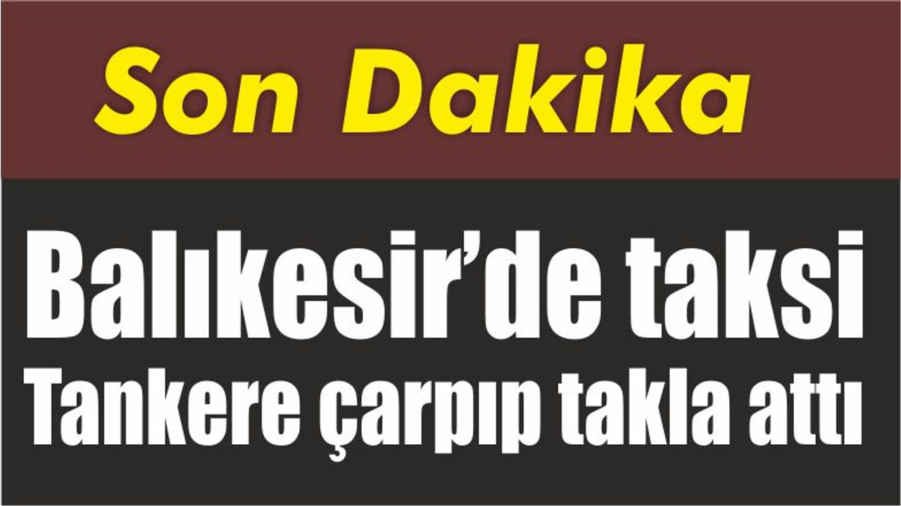 Balıkesir’de taksi Tankere çarpıp takla attı