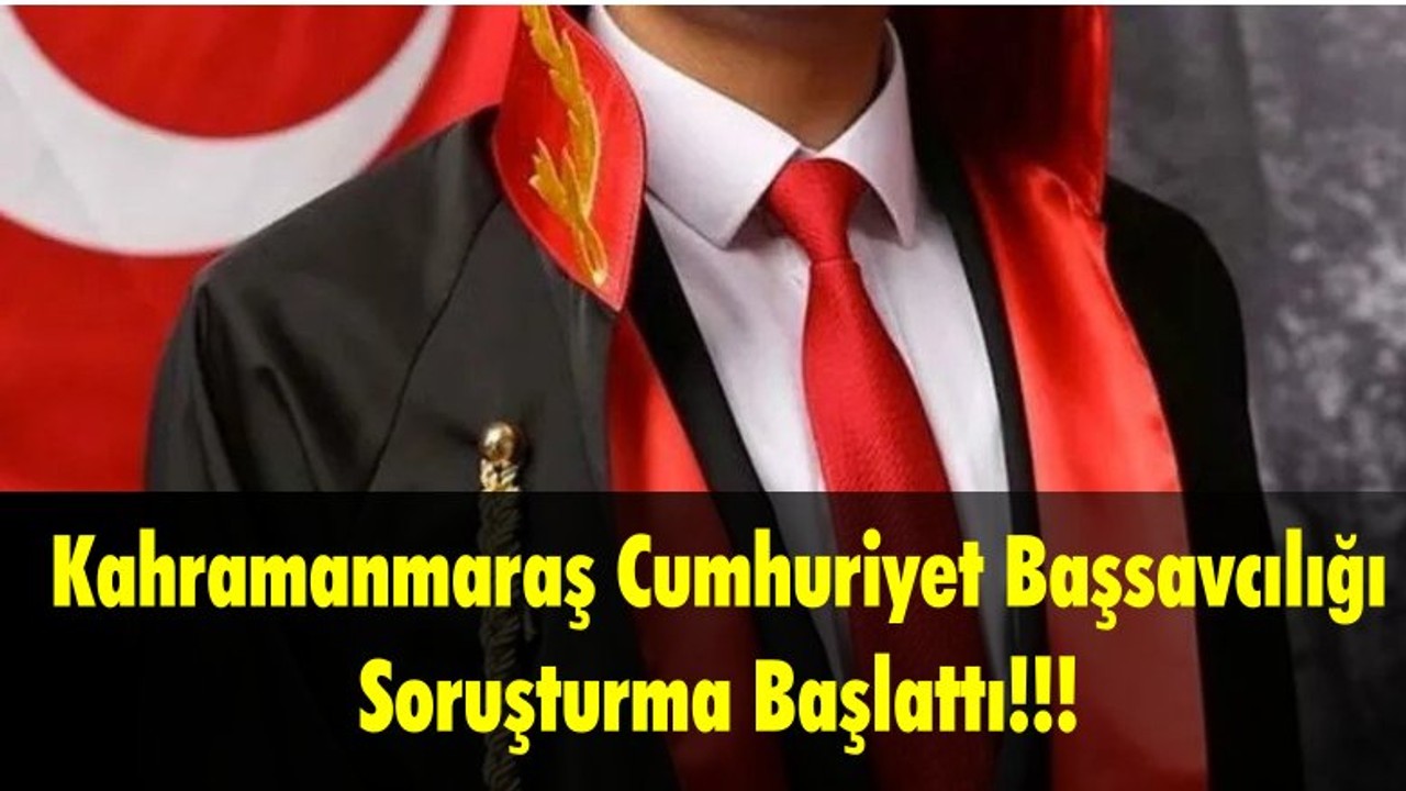 Kahramanmaraş Cumhuriyet Başsavcılığı Soruşturma Başlattı