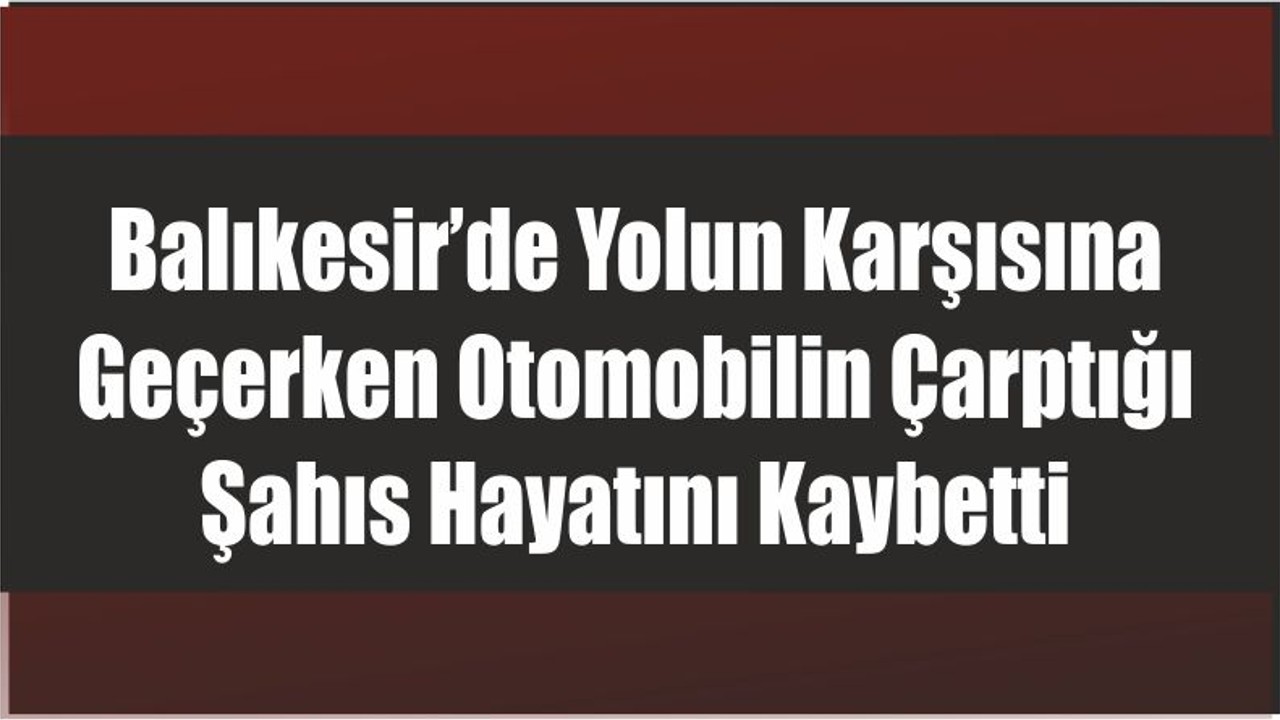 Balıkesir’de Yolun Karşısına Geçerken Otomobilin Çarptığı Şahıs Hayatını Kaybetti