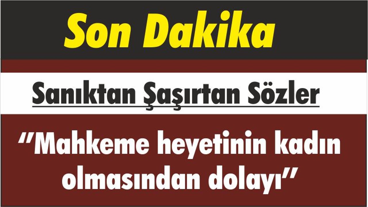 Sanıktan Şaşırtan Sözler ‘’Mahkeme heyetinin kadın olmasından dolayı’’