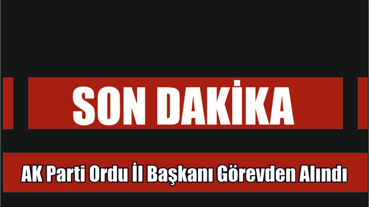 Son Dakika Ak Parti Ordu İl Başkanı Görevden Alındı