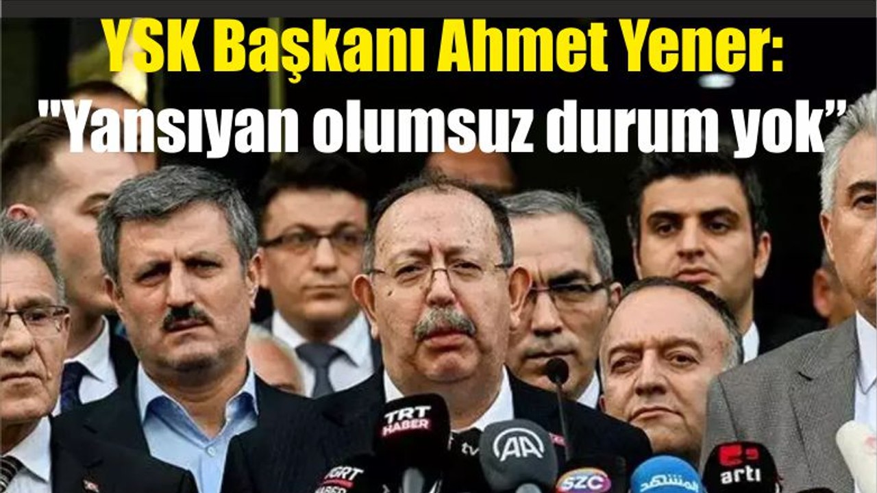 YSK Başkanı Ahmet Yener: "Yansıyan olumsuz durum yok"