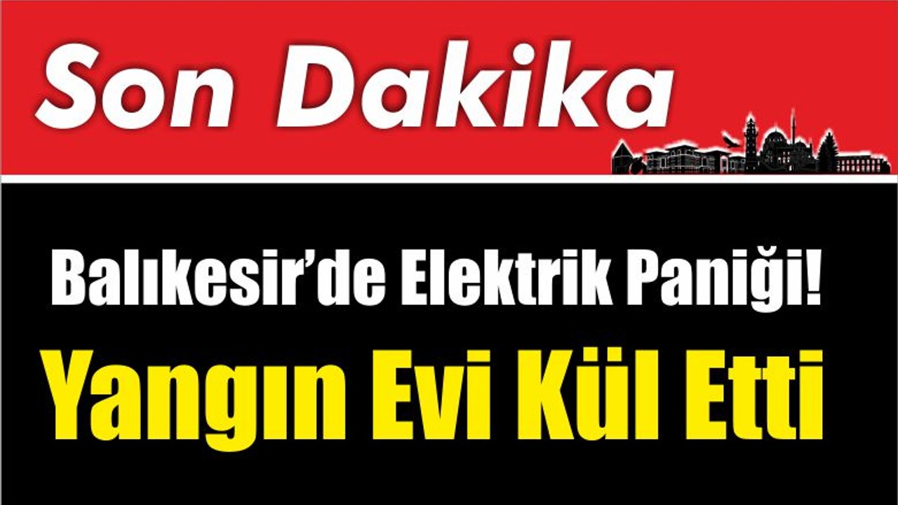 Balıkesir’de Elektrik Paniği! Yangın Evi Kül Etti